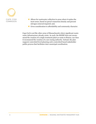 „„Allows for wastewater collection in areas where it makes the
             most sense, based on parcel connection density and percent
             nitrogen removal required; and,
           „„Gives consideration to affordability and community character.


    Cape Cod is not like other areas of Massachusetts where significant waste-
    water infrastructure already exists. As such, the RWMP does not recom-
    mend the creation of a single treatment plant as exists in Boston, nor does
    it recommend the creation of a new taxing authority. Instead, the plan
    supports watershed-level planning and a watershed-based stakeholder
    public process that facilitates inter-municipal coordination.




6                         OVERVIEW | REGIONAL WASTEWATER MANAGEMENT PLAN
 