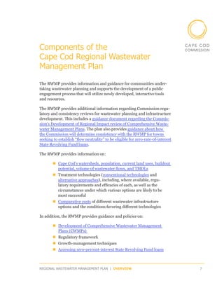 Components of the
Cape Cod Regional Wastewater
Management Plan

The RWMP provides information and guidance for communities under-
taking wastewater planning and supports the development of a public
engagement process that will utilize newly developed, interactive tools
and resources.

The RWMP provides additional information regarding Commission regu-
latory and consistency reviews for wastewater planning and infrastructure
development. This includes a guidance document regarding the Commis-
sion’s Development of Regional Impact review of Comprehensive Waste-
water Management Plans. The plan also provides guidance about how
the Commission will determine consistency with the RWMP for towns
seeking to establish “flow neutrality” to be eligible for zero-rate-of-interest
State Revolving Fund loans.

The RWMP provides information on:

       „„Cape Cod’s watersheds, population, current land uses, buildout
         potential, volume of wastewater flows, and TMDLs
       „„Treatment technologies (conventional technologies and
         alternative approaches), including, where available, regu­
         latory requirements and efficacies of each, as well as the
         circumstances under which various options are likely to be
         most successful
       „„Comparative costs of different wastewater infrastructure
         options and the conditions favoring different technologies

In addition, the RWMP provides guidance and policies on:

       „„Development of Comprehensive Wastewater Management
         Plans (CWMPs)
       „„Regulatory framework
       „„Growth-management techniques
       „„Accessing zero-percent-interest State Revolving Fund loans



REGIONAL WASTEWATER MANAGEMENT PLAN | OVERVIEW                                    7
 