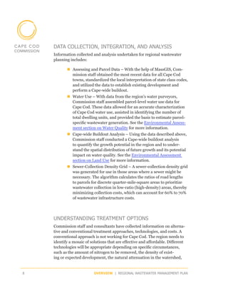 DATA COLLECTION, INTEGRATION, AND ANALYSIS
    Information collected and analysis undertaken for regional wastewater
    planning includes:

           „„Assessing and Parcel Data – With the help of MassGIS, Com-
             mission staff obtained the most recent data for all Cape Cod
             towns, standardized the local interpretation of state class codes,
             and utilized the data to establish existing development and
             perform a Cape-wide buildout.
           „„Water Use – With data from the region’s water purveyors,
             Commission staff assembled parcel-level water use data for
             Cape Cod. These data allowed for an accurate characterization
             of Cape Cod water use, assisted in identifying the number of
             total dwelling units, and provided the basis to estimate parcel-
             specific wastewater generation. See the Environmental Assess-
             ment section on Water Quality for more information.
           „„Cape-wide Buildout Analysis – Using the data described above,
             Commission staff conducted a Cape-wide buildout analysis
             to quantify the growth potential in the region and to under-
             stand the spatial distribution of future growth and its potential
             impact on water quality. See the Environmental Assessment
             section on Land Use for more information.
           „„Sewer-Collection Density Grid – A sewer-collection density grid
             was generated for use in those areas where a sewer might be
             necessary. The algorithm calculates the ratios of road lengths
             to parcels for discrete quarter-mile-square areas to prioritize
             wastewater collection in low-ratio (high-density) areas, thereby
             minimizing collection costs, which can account for 60% to 70%
             of wastewater infrastructure costs.




    UNDERSTANDING TREATMENT OPTIONS
    Commission staff and consultants have collected information on alterna-
    tive and conventional treatment approaches, technologies, and costs. A
    conventional approach is not working for Cape Cod. The region needs to
    identify a mosaic of solutions that are effective and affordable. Different
    technologies will be appropriate depending on specific circumstances,
    such as the amount of nitrogen to be removed, the density of exist-
    ing or expected development, the natural attenuation in the watershed,


8                          OVERVIEW | REGIONAL WASTEWATER MANAGEMENT PLAN
 