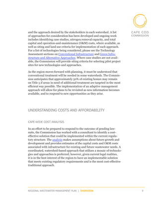 and the approach desired by the stakeholders in each watershed. A list
of approaches for consideration has been developed and ongoing work
includes identifying case studies, nitrogen removal capacity, and total
capital and operation-and-maintenance (O&M) costs, where available, as
well as siting and land use criteria for implementation of each approach.
For a list of technologies being considered, please see the Technology
Assessment sections on Conventional Infrastructure and Green Infra-
structure and Alternative Approaches. Where case studies are not avail-
able, the Commission will provide siting criteria for selecting pilot project
sites for new technologies and approaches.

As the region moves forward with planning, it must be understood that
conventional treatment will be needed in some watersheds. The Commis-
sion anticipates that approximately 50% of existing homes may remain
on Title 5 if areas in need of additional treatment are targeted in the most
efficient way possible. The implementation of an adaptive management
approach will allow for plans to be revisited as new information becomes
available, and to respond to new opportunities as they arise.




UNDERSTANDING COSTS AND AFFORDABILITY


CAPE-WIDE COST ANALYSIS

In an effort to be prepared to respond to the outcome of pending law-
suits, the Commission has worked with a consultant to identify a cost-
effective solution that could be implemented within the current regula-
tory structure. The analysis makes assumptions about future growth and
development and provides estimates of the capital costs and O&M costs
associated with infrastructure for existing and future wastewater needs. A
coordinated, watershed-based approach that utilizes a mosaic of technolo-
gies and approaches is preferred; however, given current legal realities,
it is in the best interest of the region to have an implementable solution
that meets existing regulatory requirements and is the most cost-effective
traditional approach.




REGIONAL WASTEWATER MANAGEMENT PLAN | OVERVIEW                                  9
 