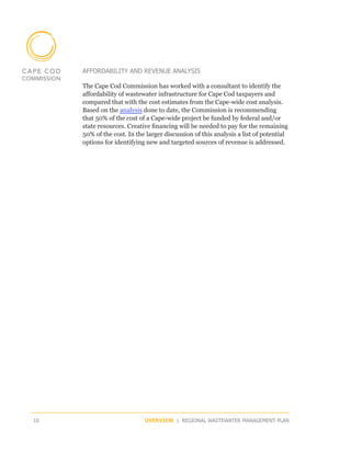 AFFORDABILITY AND REVENUE ANALYSIS

     The Cape Cod Commission has worked with a consultant to identify the
     affordability of wastewater infrastructure for Cape Cod taxpayers and
     compared that with the cost estimates from the Cape-wide cost analysis.
     Based on the analysis done to date, the Commission is recommending
     that 50% of the cost of a Cape-wide project be funded by federal and/or
     state resources. Creative financing will be needed to pay for the remaining
     50% of the cost. In the larger discussion of this analysis a list of potential
     options for identifying new and targeted sources of revenue is addressed.




10                          OVERVIEW | REGIONAL WASTEWATER MANAGEMENT PLAN
 