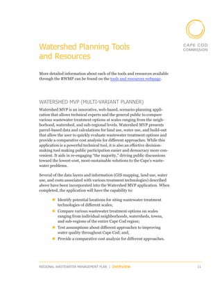 Watershed Planning Tools
and Resources

More detailed information about each of the tools and resources available
through the RWMP can be found on the tools and resources webpage.




WATERSHED MVP (MULTI-VARIANT PLANNER)
Watershed MVP is an innovative, web-based, scenario-planning appli-
cation that allows technical experts and the general public to compare
various wastewater treatment options at scales ranging from the neigh-
borhood, watershed, and sub-regional levels. Watershed MVP presents
parcel-based data and calculations for land use, water use, and build-out
that allow the user to quickly evaluate wastewater treatment options and
provide a comparative cost analysis for different approaches. While this
application is a powerful technical tool, it is also an effective decision-
making tool making public participation easier and democracy more con-
venient. It aids in re-engaging “the majority,” driving public discussions
toward the lowest-cost, most-sustainable solutions to the Cape’s waste­
water problems. 

Several of the data layers and information (GIS mapping, land use, water
use, and costs associated with various treatment technologies) described
above have been incorporated into the Watershed MVP application. When
completed, the application will have the capability to:

       „„Identify potential locations for siting wastewater treatment
         technologies of different scales;
       „„Compare various wastewater treatment options on scales
         ranging from individual neighborhoods, watersheds, towns,
         and sub-regions of the entire Cape Cod region;
       „„Test assumptions about different approaches to improving
         water quality throughout Cape Cod; and,
       „„Provide a comparative cost analysis for different approaches.




REGIONAL WASTEWATER MANAGEMENT PLAN | OVERVIEW                                11
 
