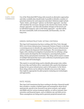 Use of the Watershed MVP along with research on alternative approaches
     and other available data should make it possible to identify a number of
     potential solutions for each impacted watershed. Solutions might include
     “faster, better, and cheaper” options: (a) the faster approach—one that
     will remediate the necessary nitrogen in the shortest time frame; (b) the
     cheaper approach—one that will remediate nitrogen at the lowest cost
     to individual taxpayers; and, (c) the better approach— one that will be
     the most sustainable, both environmentally and financially, over the
     long term.




     GREEN INFRASTRUCTURE SITING CRITERIA
     The Cape Cod Commission has been working with Tetra Tech, through
     EPA’s 2012 Green Infrastructure Community Partners Project, to develop
     a screening process to identify site opportunities for green infrastructure
     and low-impact development (LID) techniques. The screening process
     began with a desktop investigation of potential sites by utilizing a siting-
     criteria matrix developed by the Commission, assessing both positive
     siting criteria and potential constraints. The siting-criteria matrix consists
     of multiple GIS-based data layers and a collection of potential green infra-
     structure and LID technologies.

     This matrix is currently being used to identify pilot project sites within
     the Lewis Bay and Parkers River watersheds with a goal of developing a
     design for two green infrastructure and/or LID projects. In the future,
     these siting criteria can be utilized to identify areas across the region
     that might be appropriate for pilot projects evaluating new technologies
     and approaches.




     RATE MODEL
     The Cape Cod Commission has been working to develop a financial model
     that considers a number of global inputs and assumptions about devel-
     oped parcels, parcels to be sewered in any given scenario, and capital
     and O&M costs for various treatment options, as well as customer char-
     acteristics and financial inputs, such as inflation rate and debt service.
     These assumptions are being used to generate projected annual costs



12                          OVERVIEW | REGIONAL WASTEWATER MANAGEMENT PLAN
 