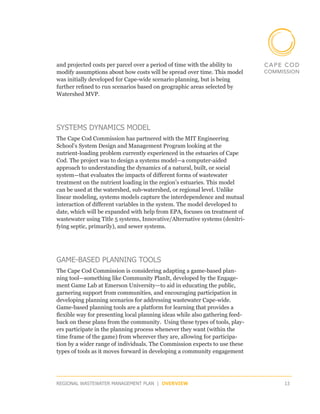 and projected costs per parcel over a period of time with the ability to
modify assumptions about how costs will be spread over time. This model
was initially developed for Cape-wide scenario planning, but is being
further refined to run scenarios based on geographic areas selected by
Watershed MVP.




SYSTEMS DYNAMICS MODEL
The Cape Cod Commission has partnered with the MIT Engineering
School’s System Design and Management Program looking at the
nutrient-loading problem currently experienced in the estuaries of Cape
Cod. The project was to design a systems model—a computer-aided
approach to understanding the dynamics of a natural, built, or social
system—that evaluates the impacts of different forms of wastewater
treatment on the nutrient loading in the region’s estuaries. This model
can be used at the watershed, sub-watershed, or regional level. Unlike
linear modeling, systems models capture the interdependence and mutual
interaction of different variables in the system. The model developed to
date, which will be expanded with help from EPA, focuses on treatment of
wastewater using Title 5 systems, Innovative/Alternative systems (denitri-
fying septic, primarily), and sewer systems.




GAME-BASED PLANNING TOOLS
The Cape Cod Commission is considering adapting a game-based plan-
ning tool—something like Community PlanIt, developed by the Engage-
ment Game Lab at Emerson University—to aid in educating the public,
garnering support from communities, and encouraging participation in
developing planning scenarios for addressing wastewater Cape-wide.
Game-based planning tools are a platform for learning that provides a
flexible way for presenting local planning ideas while also gathering feed-
back on these plans from the community. Using these types of tools, play-
ers participate in the planning process whenever they want (within the
time frame of the game) from wherever they are, allowing for participa-
tion by a wider range of individuals. The Commission expects to use these
types of tools as it moves forward in developing a community engagement




REGIONAL WASTEWATER MANAGEMENT PLAN | OVERVIEW                                13
 