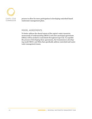 process to allow for more participation in developing watershed-based
     wastewater management plans.




     MODEL AGREEMENTS
     To better address the shared nature of the region’s water resources,
     memoranda of understanding (MOUs) and inter-municipal agreements
     (IMAs) will be needed in watersheds throughout Cape Cod. To expedite
     the process of developing these agreements, the Commission is develop-
     ing model MOUs and IMAs that specifically address watershed and waste-
     water management issues.




14                        OVERVIEW | REGIONAL WASTEWATER MANAGEMENT PLAN
 