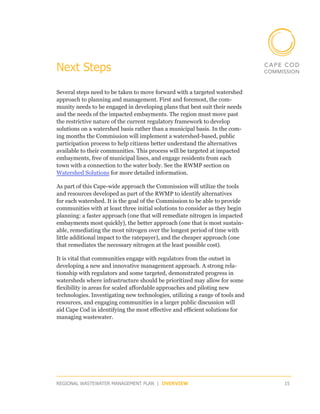 Next Steps

Several steps need to be taken to move forward with a targeted watershed
approach to planning and management. First and foremost, the com-
munity needs to be engaged in developing plans that best suit their needs
and the needs of the impacted embayments. The region must move past
the restrictive nature of the current regulatory framework to develop
solutions on a watershed basis rather than a municipal basis. In the com-
ing months the Commission will implement a watershed-based, public
participation process to help citizens better understand the alternatives
available to their communities. This process will be targeted at impacted
embayments, free of municipal lines, and engage residents from each
town with a connection to the water body. See the RWMP section on
Watershed Solutions for more detailed information.

As part of this Cape-wide approach the Commission will utilize the tools
and resources developed as part of the RWMP to identify alternatives
for each watershed. It is the goal of the Commission to be able to provide
communities with at least three initial solutions to consider as they begin
planning: a faster approach (one that will remediate nitrogen in impacted
embayments most quickly), the better approach (one that is most sustain-
able, remediating the most nitrogen over the longest period of time with
little additional impact to the ratepayer), and the cheaper approach (one
that remediates the necessary nitrogen at the least possible cost).

It is vital that communities engage with regulators from the outset in
developing a new and innovative management approach. A strong rela-
tionship with regulators and some targeted, demonstrated progress in
watersheds where infrastructure should be prioritized may allow for some
flexibility in areas for scaled affordable approaches and piloting new
technologies. Investigating new technologies, utilizing a range of tools and
resources, and engaging communities in a larger public discussion will
aid Cape Cod in identifying the most effective and efficient solutions for
managing wastewater.




REGIONAL WASTEWATER MANAGEMENT PLAN | OVERVIEW                                 15
 