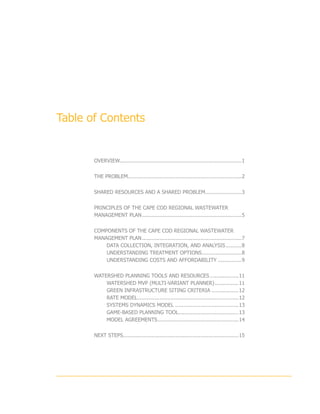 Table of Contents


       OVERVIEW.............................................................................1


       THE PROBLEM........................................................................2


       SHARED RESOURCES AND A SHARED PROBLEM........................3


       PRINCIPLES OF THE CAPE COD REGIONAL WASTEWATER
       MANAGEMENT PLAN................................................................5


       COMPONENTS OF THE CAPE COD REGIONAL WASTEWATER
       MANAGEMENT PLAN................................................................7
           DATA COLLECTION, INTEGRATION, AND ANALYSIS...........8
           UNDERSTANDING TREATMENT OPTIONS..........................8
           UNDERSTANDING COSTS AND AFFORDABILITY................9


       WATERSHED PLANNING TOOLS AND RESOURCES...................11
           WATERSHED MVP (MULTI-VARIANT PLANNER)................11
           GREEN INFRASTRUCTURE SITING CRITERIA..................12
           RATE MODEL.................................................................12
           SYSTEMS DYNAMICS MODEL.........................................13
           GAME-BASED PLANNING TOOL......................................13
           MODEL AGREEMENTS....................................................14


       NEXT STEPS.........................................................................15
 