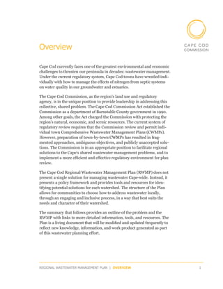 Overview

Cape Cod currently faces one of the greatest environmental and economic
challenges to threaten our peninsula in decades: wastewater management.
Under the current regulatory system, Cape Cod towns have wrestled indi-
vidually with how to manage the effects of nitrogen from septic systems
on water quality in our groundwater and estuaries.

The Cape Cod Commission, as the region’s land use and regulatory
agency, is in the unique position to provide leadership in addressing this
collective, shared problem. The Cape Cod Commission Act established the
Commission as a department of Barnstable County government in 1990.
Among other goals, the Act charged the Commission with protecting the
region’s natural, economic, and scenic resources. The current system of
regulatory review requires that the Commission review and permit indi-
vidual town Comprehensive Wastewater Management Plans (CWMPs).
However, preparation of town-by-town CWMPs has resulted in frag-
mented approaches, ambiguous objectives, and publicly unaccepted solu-
tions. The Commission is in an appropriate position to facilitate regional
solutions to the Cape’s shared wastewater management problems, and to
implement a more efficient and effective regulatory environment for plan
review.

The Cape Cod Regional Wastewater Management Plan (RWMP) does not
present a single solution for managing wastewater Cape-wide. Instead, it
presents a policy framework and provides tools and resources for iden-
tifying potential solutions for each watershed. The structure of the Plan
allows for communities to choose how to address wastewater locally,
through an engaging and inclusive process, in a way that best suits the
needs and character of their watershed.

The summary that follows provides an outline of the problem and the
RWMP with links to more detailed information, tools, and resources. The
Plan is a living document that will be modified and updated frequently to
reflect new knowledge, information, and work product generated as part
of this wastewater planning effort.




REGIONAL WASTEWATER MANAGEMENT PLAN | OVERVIEW                               1
 