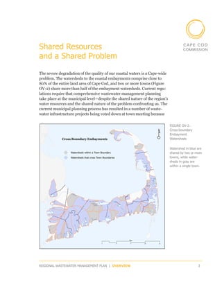 Shared Resources
and a Shared Problem

The severe degradation of the quality of our coastal waters is a Cape-wide
problem. The watersheds to the coastal embayments comprise close to
80% of the entire land area of Cape Cod, and two or more towns (Figure
OV-2) share more than half of the embayment watersheds. Current regu-
lations require that comprehensive wastewater management planning
take place at the municipal level—despite the shared nature of the region’s
water resources and the shared nature of the problem confronting us. The
current municipal planning process has resulted in a number of waste­
water infrastructure projects being voted down at town meeting because

                                                                              FIGURE OV-2:
                                                                              Cross-boundary
                                                                              Embayment
                                                                              Watersheds


                                                                              Watershed in blue are
                                                                              shared by two or more
                                                                              towns, while water­
                                                                              sheds in gray are
                                                                              within a single town.




REGIONAL WASTEWATER MANAGEMENT PLAN | OVERVIEW                                                  3
 