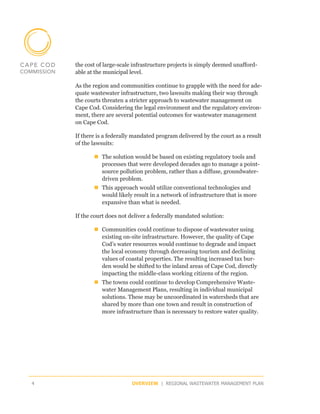 the cost of large-scale infrastructure projects is simply deemed unafford-
    able at the municipal level.

    As the region and communities continue to grapple with the need for ade-
    quate wastewater infrastructure, two lawsuits making their way through
    the courts threaten a stricter approach to wastewater management on
    Cape Cod. Considering the legal environment and the regulatory environ-
    ment, there are several potential outcomes for wastewater management
    on Cape Cod.

    If there is a federally mandated program delivered by the court as a result
    of the lawsuits:

           „„The solution would be based on existing regulatory tools and
             processes that were developed decades ago to manage a point-
             source pollution problem, rather than a diffuse, groundwater-
             driven problem.
           „„This approach would utilize conventional technologies and
             would likely result in a network of infrastructure that is more
             expansive than what is needed.

    If the court does not deliver a federally mandated solution:

           „„Communities could continue to dispose of wastewater using
             existing on-site infrastructure. However, the quality of Cape
             Cod’s water resources would continue to degrade and impact
             the local economy through decreasing tourism and declining
             values of coastal properties. The resulting increased tax bur-
             den would be shifted to the inland areas of Cape Cod, directly
             impacting the middle-class working citizens of the region.
           „„The towns could continue to develop Comprehensive Waste-
             water Management Plans, resulting in individual municipal
             solutions. These may be uncoordinated in watersheds that are
             shared by more than one town and result in construction of
             more infrastructure than is necessary to restore water quality.




4                          OVERVIEW | REGIONAL WASTEWATER MANAGEMENT PLAN
 