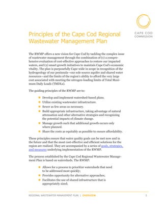 Principles of the Cape Cod Regional
Wastewater Management Plan

The RWMP offers a new vision for Cape Cod by tackling the complex issue
of wastewater management through the combination of (1) a compre-
hensive evaluation of cost-effective approaches to restore our impacted
waters, and (2) smart growth initiatives to maintain Cape Cod’s economic
vitality. The plan is purposefully Cape-wide in scope in recognition of the
hydrogeology of our peninsula—our sole source aquifer and shared water
resources—and the limits of the region’s ability to afford the very large
cost associated with meeting the nitrogen-loading limits of Total Maxi-
mum Daily Loads (TMDLs).

The guiding principles of the RWMP are to:

       „„Develop and implement watershed-based plans.
       „„Utilize existing wastewater infrastructure.
       „„Sewer as few areas as necessary.
       „„Build appropriate infrastructure, taking advantage of natural
         attenuation and other alternative strategies and recognizing
         the potential impacts of climate change.
       „„Manage growth such that additional growth occurs only
         where planned.
       „„Share the costs as equitably as possible to ensure affordability.

These principles ensure that water quality goals can be met now and in
the future and that the most cost-effective and efficient solutions for the
region are realized. They are accompanied by a series of goals, strategies,
and measures underlying implementation of the RWMP.

The process established by the Cape Cod Regional Wastewater Manage-
ment Plan is based on watersheds. The RWMP:

       „„Allows for a process to prioritize watersheds that need
         to be addressed most quickly;
       „„Provides opportunity for alternative approaches;
       „„Facilitates the use of shared infrastructure that is
         appropriately sized;


REGIONAL WASTEWATER MANAGEMENT PLAN | OVERVIEW                                5
 