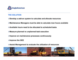 THE SOLUTION

 Develop a add-on system to calculate and allocate resources

 Maintenance Managers must be able to calculate man hours available

 Available hours need to be allocated to scheduled tasks

 Measure planned vs unplanned task execution

 Improve on maintenance processes continuously

 Improve the OEE

 Assist Management to evaluate the utilization of resources




                                                                      7
 