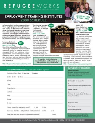 11TrainingCalendar_BSP:Layout 1        3/4/2009   11:37 AM    Page 1




     EMPLOYMENT TRAINING INSTITUTES                                                                               REGISTRAT
                                                                                                                           IO
                                                                                                                  IS NOW OPE N
                                                                                                                            N!
            2009 SCHEDULE
  RefugeeWorks is conducting a specialized        East Lansing, Michigan $150                                   Raleigh, N.C.
  three-day Employment Training Institute         Focus: The National                                           Focus: Employment
  with a focus on Matching Grant, and a Na-       Conference on Refugee                                         Strategies from A-Z $75
  tional Conference devoted to recertifica-       Professional                                                  August 11-13, 2009
  tion and reclaiming careers. Each of our        Recertification                                               Host: The North Carolina
  workshops will highlight one special topic      June 22-24, 2009
                                                                                                                State Refugee Office
  and cover a range of themes, such as new        Host: RefugeeWorks
  population, hidden jobs, engaging employ-       The conference will raise                                     This workshop is designed
  ers, financial literacy and career upgrading.   awareness about the pro-                                      to bring experienced
                                                  fessional skills refugees                                     refugee employment pro-
  San Jose, California                            bring with them to the                                        fessionals together with
  Focus: Matching Grant $75                       U.S., highlight new re-                                       newcomers in the field,
  March 17-19, 2009                               search and promising                                          enabling both sides to
  Host: International Rescue Committee            practices that support                                        learn from each other.
  Join refugee employment professionals from      career re-entry for                                           Attend this training and
  around the country to share job retention       refugees and other immi-                                      learn the essential skills
  strategies, identify new vocational training    grants and provide a
                                                                                                                of an effective workforce
  opportunities, and share best practices for     venue for building part-
  making the match. Attend this training and      nerships to bolster employment outcomes.   development specialist. Topics will include
  take back home with you solutions and practi-                                              marketing, career upgrading, employment ob-
  cal ideas that will help take your clients to                                              stacles and more. Seasoned professionals will
                                                       To register for the National
  their workplaces.                                  Recertification conference, go to       be encouraged to share their secrets of suc-
                                                      refugeeworks.org/conference            cess with new colleagues.
  URL: refugeeworks.org/about/training.html                                                  URL: refugeeworks.org/about/training.html


                                                                                                    PAYMENT INFORMATION
         REGISTRATION FORM Please Fill Out One for Each Registrant                                  Registration Fee:
                                                                                                    $75/per person include breakfast,
         Institute (Check One):      SAN JOSE     RALEIGH
                                                                                                    lunch and training materials (does not
                                                                                                    cover travel and hotel)
            Mr       Mrs     Other

         Name                                                                                       Enclosed is my check for:

                                                                                                    $,
         Title
                                                                                                    made payable to: RefugeeWorks/LIRS

         Organization
                                                                                                    Please charge:

         Address                                                                                    $,                to my
                                                                                                       Visa    MasterCard           Discover
         City                                                                                       Account Number:

         Phone

         E-mail                                                                                     Expiration Date:

                                                                                                    Print Name:
         Would you prefer vegetarian meals?           Yes          No
                                                                                                    Authorized Signature:
         Have you attended a RefugeeWorks Institute before?        Yes         No

         How long have you worked in refugee employment?                      (Years)               RefugeeWorks will send logistical and
                                                                                                    accommodation information when we
                                                                                                                                    11
                                                                                                    receive your registration and payment.
                                                                                                                         Green Jobs
                 Fax or mail this form to RefugeeWorks. 700 Light Street Baltimore MD 21230 p 410/230-2886 f 410/230-2859
 