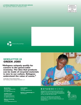 Lutheran Immigration and Refugee Service                                                                                       NONPROFIT
700 Light Street. Baltimore, Maryland 21230                                                                                  ORGANIZATION
                                                                                                                              U.S. POSTAGE
                                                                                                                                   PAID
                                                                                                                             LANCASTER, PA
                                                                                                                             PERMIT NO. 700




                    Printed on Recycled Paper




 newsletter 28
 green jobs
“Refugees uniquely qualify for
 careers in the green-collar
 economy. The idea that products
 can be made of recycled materials
 is new to our culture. Refugees
 understand the value of waste.”
Crystal Mario, Rivanna Natural Designs.
See “Fostering a Green Employer Connection,” p. 3




 Daniel Sturm
 ­­­­                                  Linda Rabben
 Newsletter Managing Editor            Consultant
 and Consultant                        lrabben@refugeeworks.org
 dsturm@refugeeworks.org                                             RefugeeWorks is published persuant to grant number
                                       Ralston H. Deffenbaugh, Jr.   90RB0017 from the U.S. Office of Refugee Resettlement
 Jonathan Lucus                        LIRS President                (ORR). The views expressed are those of RefugeeWorks
 Senior Consultant                                                   and may not reflect the views of ORR.
 and National Coordinator
 jlucus@refugeeworks.org                                             Articles in the newsletter may be reprinted with
                                                                     the following note: “Reprinted with permission of
 Rebecca Armstrong                                                   RefugeeWorks, a program of Lutheran Immigration and
 Consultant                                                          Refugee Service.”
 rarmstrong@refugeeworks.org
 