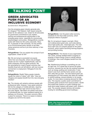 Talking Point
Green Advocates
Push for an
Inclusive Economy
By Daniel Sturm, RefugeeWorks

Can the emerging green industry generate jobs
for refugees? The Oakland, Calif.-based nonprofit,
Green for All, believes it can. Green for All advocates
for government commitment to job creation,                RefugeeWorks: Can the green-collar economy
training and entrepreneurial opportunities in the         substitute for the blue-collar economy, which
emerging green sector, especially for economically        employed millions of people?
disadvantaged communities. RefugeeWorks recently
spoke with Green for All’s policy associate, Stacy        Ho: It’s not going to happen overnight. When
Ho. A graduate of Yale University, Ho has worked          we’re talking about green jobs, we’re also talking
as an environmental policy adviser to two New             about high-quality jobs, meaningful jobs. The main
Jersey governors and as a pro bono attorney in San        focus right now is to prepare people for the green
Francisco.                                                economy, which means launching training programs
                                                          and providing funding.
RefugeeWorks: Can you explain the concept of your
organization, Green for All?                              RefugeeWorks: The director of your organization,
                                                          Van Jones, recently testified before Congress to
Ho: We are trying to accomplish eco-equity                propose a Clean Energy Corps to retrofit millions
rather than eco-inequality, where only privileged         of buildings. How could refugees benefit from this
people can live in green neighborhoods, work for          initiative?
green employers and buy green products. We
are advocating for a type of green economy that           Ho: Weatherizing buildings is something we can
benefits those who are left behind, with low incomes      do right now. It’s a great way to launch the green
and barriers to employment. Refugees fit into this        economy, because we can tap into existing industries
category.                                                 such as energy auditing and construction. It also
                                                          doesn’t cost much and the home owners can see
RefugeeWorks: Really? Many people instantly               their utility bills go down. The idea behind green job
equate the notion of “green” with “elite.” How can        development isn’t that entirely new skills are needed
refugees and asylees benefit from this new emerging       to retrofit buildings, prevent pollution or do energy
industry?                                                 audits. It’s more about increasing demand for these
                                                          jobs. This requires a public sector commitment to
Ho: The industry will certainly embrace people with       purchase green products from local providers, retrofit
professional skills. However, many green positions        and install solar systems on public buildings and
fall into the category of middle-skill jobs, requiring    build storm-water systems with green roofs. (Editor’s
more education than high school but less than a           note: The recently adopted stimulus bill includes
four-year degree. Still others are perfect entry-level    funding for retrofitting government buildings.)
or transitional jobs, for urban residents looking for a
pathway out of poverty. The green economy offers
a place for everyone. There’s no reason to believe
refugees are not fit for this sector.


                                                           Web: http://www.greenforall.org
                                                           E-mail: stacy@greenforall.org




4
Green Jobs
 