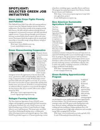 Spotlight:                                                           of products, including organic vegetables, flowers and honey.
                                                                     The program has assisted participants from Mexico, Somalia,
Selected Green Job                                                   Russia, Ukraine and Uzbekistan.
Initiatives                                                          	 Web: https://www.mercycorpsnw.org/mercy/corps/info/
                                                                        new_agriculture_project/
                                                                     	 E-mail: dbeller@mercycorpsnw.org
Green Jobs Corps Fights Poverty
and Pollution                                                        New American Sustainable
The Oakland Green Jobs Corps offers job training pathways            Agriculture Project
to green careers for Oakland residents who face barriers to          The New
employment. The first three months of the program provide            American
basic literacy, life skills and job readiness training, financial    Sustainable
management, environmental awareness, and other specialized           Agriculture Project
support services. Trainees then go through several rotations,        (NASAP) was
learning vocational skills related to green-collar work in key       created in 2002
sectors. Participants finish the program with six-month paid         in response to a
internships in renewable energy, energy efficiency and green         large population
construction projects.                                               of Somali refugees
	 Web: http://www.ellabakercenter.org                                moving to
	 E-mail: ian@ellabakercenter.org                                    Lewiston, Maine.
                                                                     More than 4,500
Green Housecleaning Cooperative                                      Somalis have
                                                Women’s Action       resettled in Lewiston in the past few years and many more are
                                                to Gain Economic     expected. NASAP provides access to land through its training
                                                Security             farm site program. The group partners with local farmers
                                                (WAGES) in San       and land trusts to help refugee and immigrant farmers access
                                                Francisco, Calif.,   land that is under conservation easement. The program also
                                                has built three      provides marketing assistance and facilitates collective sales
                                                successful green     to whole sale markets, including restaurants, a CSA, Bates
                                                housecleaning        College and Whole Foods Market.
                                                cooperatives that    	 Web: http://immigrantfarming.org/
                                                give hundreds        	 E-mail: nasap@ceimaine.org
                                                of low-income
immigrant women the opportunity to become financially                Green Building Apprenticeship
secure, gain business skills and lead healthier, fuller lives. By    Program
using a cooperative business model, WAGES helps women
                                                                                                                        Established
pool their skills and work together to succeed. As co-owners,
                                                                                                                        in 2007,
the women increase their incomes substantially and help their
                                                                                                                        Richmond,
families move out of poverty. WAGES is currently launching
                                                                                                                        Calif.,
an ambitious effort to expand its co-op network throughout
                                                                                                                        BUILD’s pre-
the San Francisco Bay Area, to involve 200 or more worker-
                                                                                                                        apprenticeship,
owners by 2010.
                                                                                                                        construction
	 Web: http://www.wagescooperatives.org
                                                                                                                        skills and solar
	 E-mail: wages@wagescooperatives.org
                                                                                                                        installation
                                                                                                                        training program
Refugee Farming Initiative                                           was developed to create employment and career opportunities
The New American Agriculture Project (NAAP) assists                  for local residents. The 10-week intensive program includes
refugees and immigrants starting small-scale farm enterprises        training in safety and CPR, power tools, framing, sheet rock,
in the greater Portland, Ore., area. NAAP receives city and          basic electrical, roofing, scaffolding, basic plumbing, basic
federal funding as part of Mercy Corps Northwest’s larger            welding and solar installation. Program graduates have a 90
efforts to serve small businesses. The project grew out of the       percent placement rate in high-wage construction and renewable
Farm Direct Marketing Workshop series, a collaborative               energy fields, averaging $18.33 an hour.
effort of local government and nonprofit agencies. Since 2004,       	 Web: http://www.ci.richmond.ca.us/index.asp?nid=1243
NAAP has provided support to 13 farmers producing a variety          	 E-mail: NAlexander@richmondworks.org



                                                                                                                                    5
                                                                                                                           Green Jobs
 