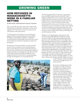 Growing Green
How Refugees in                                                   The GICD program began two years ago as a partnership
Massachusetts                                                     between MORI, Lutheran Social Services (LSS) of New
Work in a Familiar                                                England and Bigelow Nurseries, one of the largest nurseries
                                                                  in Massachusetts. Discussions were held in summer 2007.
Setting                                                           Refugee clients from agrarian backgrounds took a field trip
                                                                  to the farm to get a sense of what they would be doing.
By Mitch Klasky, MORI Agriculture Program Coordinator             Transportation from urban areas to the farm was an issue, so
                                                                  LSS secured use of a van, and clients were able to start working
There is much talk today about “green jobs.” People usually       last March. In addition to coordinating transportation, LSS
think first about wind turbines, solar panels, cars that run on   created a Vocational English Language Training program that
vegetable oil. Yet local farms are also very much part of our     focused on nursery and greenhouse industry terminology and
cultural history and our green future.                            provided interpreter services.
The Massachusetts Green Industry Career Development               Refugees are not only getting great work experience, they
program (GICD), developed by the Massachusetts Office             are also learning valuable skills that will help them develop
for Refugees and Immigrants (MORI), was originally a              their careers. Types of work include transplanting, pruning,
mentoring initiative to help refugee farmers learn how to farm    greenhouse work, and forklift operation. Some refugees have
in the United States. Recently it expanded to include career      shown leadership and been given more responsibilities. All have
development.                                                      integrated well into a diverse workforce, sometimes learning
                                                                  both Spanish and English. “I learned a little English here (in
Farming careers in the green industry are many and can be         class) but not much. I learned much more at the farm because I
lucrative. Grower associations, such as the Massachusetts         had to talk to the boss and to coworkers in English every day,”
Nursery and Landscape Association and the Massachusetts           explained Marko Ngendabanyikwa, a Burundian refugee who
Flower Growers Association, have horticulturalist certification   arrived in Massachusetts in September 2007. Marko said, “I love
programs that offer career development. The salaries for jobs     getting money from my own sweat.” In Africa he had to work
in these fields range from $35,000 to $70,000. For some           on the refugee camp farm but didn’t get paid. “It was similar
refugees this type of work also leads to owning landscaping,      work,” Marko said, “except the technology at Bigelow’s is much
farming, turf management or tree-pruning businesses.              better.” His boss and coworkers would ask, “Marko, why are you
                                                                                           so fast?” His reply, “At home everything
                                                                                           was done with strength and a hoe. It is
                                                                                           much easier here.”

                                                                                         It has taken careful planning to make
                                                                                         the program successful. As with any
                                                                                         new job placement, MORI and LSS
                                                                                         looked for an employer who was
                                                                                         conscientious and understanding of
                                                                                         refugees’ needs and challenges. Bigelow
                                                                                         Nurseries fit that bill and was eager to
                                                                                         make the program work, both to help
                                                                                         their business and to help refugees.
                                                                                         “The success of this project has been
                                                                                         twofold for us,” explains Pat Bigelow,
                                                                                         owner of Bigelow Nurseries. “Our
                                                                                         refugee employees were extremely
                                                                                         enthusiastic about working here. It is
                                                                                         inspiring for us to see, and motivating
                                                                                         for the rest of the staff. And in terms of




6
Green Jobs
 