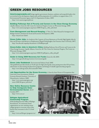 Green Jobs Resources
  Americangreenjobs.net brings together government, business, academic and nonprofit leaders who
  are involved in the development of green jobs and the preparation of a workforce to support them. (U.S.
  Environmental Protection Agency and U.S. Department of Labor, 2009)
  	 http://www.americangreenjobs.net

  Building Pathways Out of Poverty and Careers in the Clean Energy Economy
  (Apollo Alliance; Green for All; Center for American Progress; Center on Wisconsin Strategy, 2008)
  	 http://www.americanprogress.org/issues/2008/03/green_collar_jobs.html

  Farm Management and Record Keeping. A “How To” Mini-Manual for Immigrant and
  Refugee Farmers (Institute for Social and Economic Development, 2008)
  	 http://tinyurl.com/5juhcl

  Green Collar Jobs. An Analysis of the Capacity of Green Businesses to Provide High Quality Jobs for
  Men and Women with Barriers to Employment (Raquel Pinderhughes, San Francisco State University, 2007)
  	 http://bss.sfsu.edu/raquelrp/documents/v13FullReport.pdf

  Green-Collar Jobs in America’s Cities. Building Pathways Out of Poverty and Careers in the
  Clean Energy Economy (Apollo Alliance, Green for All, The Center for American Progress, The Center on
  Wisconsin Strategy, 2008)
  	 http://www.americanprogress.org/issues/2008/03/pdf/green_collar_jobs.pdf

  Guide to Using 2009 Recovery Act Funds (Green for All, 2009)
  	 http://www.greenforall.org/resources/recoveryusersguide

  Green Jobs Guidebook (Environmental Defense Fund, 2008)
  This guidebook provides details on 45 job types for high school grads, many paying more than $25 per hour,
  information on job training and placement programs and listings of valuable apprenticeship programs
  	 http://www.edf.org/article.cfm?contentID=8466

  Job Opportunities for the Green Economy. A State-by-State Picture of Occupations that
  Gain from Green Investments (Political
  Economy Research Institute, University of
  Massachusetts, Amherst, 2008)
  	 http://www.americanprogress.org/
  	 issues/2008/06/green_jobs.html

  New Online Resource Centre
  to Help Immigrants Enter
  Environmental Sector (ECO
  Canada, 2007)
  	 http://www.ccee.ca/

  Refugee Agricultural
  Partnership Program.
  With funding from the Office of Refugee
  Resettlement, 10 community-based
  organizations are now assisting various
  refugee groups to overcome some of the
  barriers they encounter in the U.S. food
  system.
  	 http://www.acf.hhs.gov/programs/orr/



8
Green Jobs
 