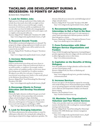 Tackling Job Development During a
Recession: 10 Points of Advice
By Daniel Sturm, RefugeeWorks

1. Look for Hidden Jobs                                              diversity of this job sector mirrors the varied skill backgrounds of
Eighty percent of jobs go unadvertised. Other hidden jobs            refugee and asylee clients.
include those that match client skills you might not have            Resource: RefugeeWorks “Green Jobs” Newsletter #28, 2009
known about, which are uncovered through a complete                  	 http://www.refugeeworks.org/downloads/rwnews_28.pdf
assessment of work history and life accomplishments. You
can also refine your hunt for hidden jobs using geographic           6. Recommend Volunteering and
searches and registering for job alerts with search engines such     Internships to Get a Foot in the Door
as craigslist, acinet.org and oodle.com.                             Having an updated résumé with recent U.S. work experience is
Resource: RefugeeWorks “Hidden Jobs” Newsletter #27, 2008            critical. Some internships lead to full-time positions, and all of
	 http://www.refugeeworks.org/downloads/rwnews_27.pdf                them look good on a résumé.
                                                                     Resource: Idealist.org’s Volunteer Management Resource Center
2. Research Growth Trends                                            	 http://www.idealist.org/en/vmrc/index.html
Which skilled or professional backgrounds are in demand? The
prospects for refugees seeking employment in health care aren’t      7. Form Partnerships with Other
bad at all. Nearly one million nurses will be needed across the      Refugee Service Organizations and
country by the year 2010.
Resource: RefugeeWorks “Healthcare Hotspots” Newsletter
                                                                     Funders
                                                                     Project SOAR (Strengthening Organizations Assisting Refugees)
#25, 2008
                                                                     provides organizations that serve refugees with the tools they need
	 http://www.refugeeworks.org/downloads/rwnews_25.pdf
                                                                     to deliver high-quality services to their clients.
                                                                     	 http://www.ethniccommunities.org
3. Increase Networking
Opportunities                                                        8. Capitalize on the Benefits of Hiring
Improve professional networking and assist clients in
finding peer mentors. Help your professional clients set
                                                                     Refugees
                                                                     Stress the qualifications of refugee jobseekers and how these skills
up online profiles, as employers increasingly conduct
                                                                     can meet current business needs.
online searches of candidate profiles to learn more about
                                                                     Resource: RefugeeWorks Fact Sheets on Marketing and
their backgrounds. LinkedIn has 32 million members.
                                                                     Communication
Wordpress.com offers free web space. Cosponsor an
                                                                        http://www.refugeeworks.org/service_providers/marketing_
international networking event similar to the model piloted
                                                                        communication.html
at the Baltimore Resettlement Center.
Resource: RefugeeWorks “Social Networking/Peer Mentoring”
Newsletter #26, 2008                                                 9. Increase Services
	 http://www.refugeeworks.org/downloads/rwnews_26.pdf                Increase your agency’s job development capacity by connecting
                                                                     with outside funding sources. Private foundation grants will help
                                                                     you set up training programs and tackle employment obstacles
4. Encourage Clients to Pursue
                                                                     such as child care and transportation. Enhance your financial
Education and Develop Vocational                                     literacy training.
Skills                                                               Resource: The Foundation Center
Historically, higher education enrollment has gone up in hard        	 http://fconline.foundationcenter.org
times. Work harder to form partnerships with community
colleges and seek funding for refugee scholarships.                  10. Maximize Your Organization’s
Resource: The Vital Role of Community Colleges in the
Education and Integration of Immigrants (Grantmakers
                                                                     Volunteer and Peer Mentor Services
                                                                     Today, service providers match new arrivals with volunteer
Concerned with Immigrants and Refugees, 2008)
                                                                     mentors who help them with everything from vocational English
	 http://www.gcir.org/system/files/GCIR_ComCollege_web.pdf
                                                                     tutoring to job interviewing.
                                                                     Resource: RefugeeWorks “Social Networking/Peer Mentoring”
5. Look for Emerging Industries                                      Newsletter #26, 2008; Idealist.org’s volunteer management
The Obama administration has announced plans to create five          resource center
million green-collar jobs in the coming decade, making this an       	 http://www.refugeeworks.org/downloads/rwnews_26.pdf
interesting area of growth for refugee employment specialists. The   	 http://www.idealist.org/en/vmrc/index.html


                                                                                                                                      9
                                                                                                                             Green Jobs
 