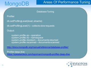 14
MongoDB Areas Of Performance Tuning
Database Tuning
Profiler
db.setProfilingLevel(level, slowms)
db.setProfilingLevel(1)– collects slow requests
Output:
system.profile.op – operation
system.profile.ns – namespace
system.profile.ntoreturn – documentsreturned
system.profile.nscanned – documentsscanned
…
http://docs.mongodb.org/manual/reference/database-profiler/
Profilerdeep dive
https://speakerdeck.com/kgorman/mongodb-profiler-deep-dive
 