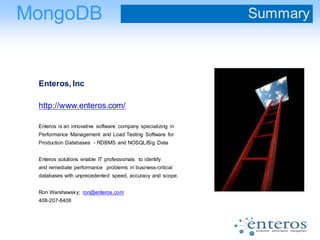 Enteros, Inc
http://www.enteros.com/
Enteros is an innovative software company specializing in
Performance Management and Load Testing Software for
Production Databases - RDBMS and NOSQL/Big Data
Enteros solutions enable IT professionals to identify
and remediate performance problems in business-critical
databases with unprecedented speed, accuracy and scope.
Ron Warshawsky; ron@enteros.com
408-207-8408
MongoDB Summary
 