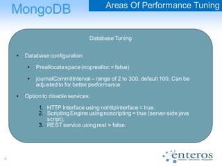 9
MongoDB Areas Of Performance Tuning
Database Tuning
• Database configuration
• Preallocatespace (noprealloc = false)
• journalCommitInterval – range of 2 to 300, default 100. Can be
adjusted to for better performance
• Option to disable services:
1. HTTP Interface using nohttpinterface = true.
2. ScriptingEngine using noscripting = true (server-side java
script).
3. RESTservice using rest = false.
 