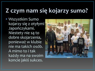 • Wszystkim Sumo
kojarzy się z otyłymi
Japończykami.
Niestety nie są to
dobre skojarzenia,
ponieważ w klubie
nie ma takich osób.
A mimo to i tak
każdy ma na swoim
koncie jakiś sukces.
 