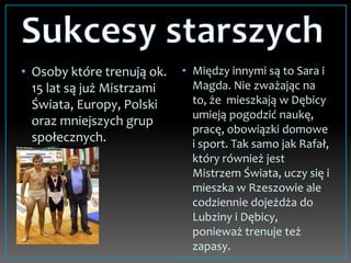 • Osoby które trenują ok.
15 lat są już Mistrzami
Świata, Europy, Polski
oraz mniejszych grup
społecznych.
• Między innymi są to Sara i
Magda. Nie zważając na
to, że mieszkają w Dębicy
umieją pogodzić naukę,
pracę, obowiązki domowe
i sport. Tak samo jak Rafał,
który również jest
Mistrzem Świata, uczy się i
mieszka w Rzeszowie ale
codziennie dojeżdża do
Lubziny i Dębicy,
ponieważ trenuje też
zapasy.
 