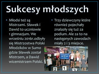 • Młodsi też są
Mistrzami. Sławek i
Dawid to uczniowie
1 gimnazjum. We
wrześniu 2016r.odbyły
się Mistrzostwa Polski
Młodzików w Sumo
gdzie Sławek został
Mistrzem, a Dawid
wicemistrzem Polski.
• Trzy dziewczyny które
również pojechały
znalazły się tuż za
podium. Ale za to na
następnych zawodach
miały 2 i 3 miejsce.
 
