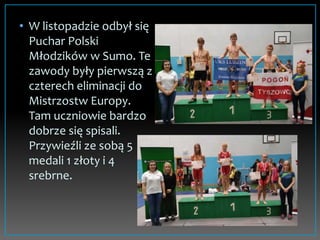 • W listopadzie odbył się
Puchar Polski
Młodzików w Sumo. Te
zawody były pierwszą z
czterech eliminacji do
Mistrzostw Europy.
Tam uczniowie bardzo
dobrze się spisali.
Przywieźli ze sobą 5
medali 1 złoty i 4
srebrne.
 