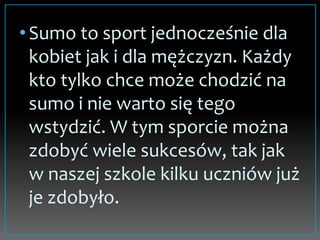 •Sumo to sport jednocześnie dla
kobiet jak i dla mężczyzn. Każdy
kto tylko chce może chodzić na
sumo i nie warto się tego
wstydzić. W tym sporcie można
zdobyć wiele sukcesów, tak jak
w naszej szkole kilku uczniów już
je zdobyło.
 