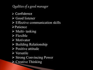 Qualities of a good manager
 Confidence
 Good listener
 Effective communication skills
Patience
 Multi- tasking
 Flexible
 Motivator
 Building Relationship
 Positive attitude
 Versatile
 Strong Convincing Power
 Creative Thinking
 