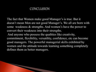 CONCLUSION
The fact that Women make good Manager’s is true. But it
doesn’t mean Men are not good Manager’s. We all are born with
some weakness & strengths. And women’s have the power to
convert their weakness into their strengths.
And anyone who possess the qualities like creativity,
commitment, flexibility, versatility, confidence, etc can become
good managers. The powerful managerial skills exhibited by
women and the attitude towards learning something completely
defines them as better managers.
 