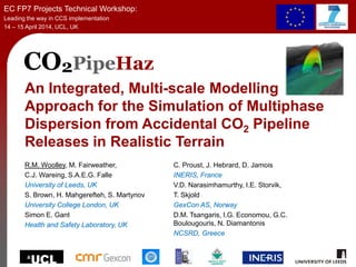 CO2PipeHaz
An Integrated, Multi-scale Modelling
Approach for the Simulation of Multiphase
Dispersion from Accidental CO2 Pipeline
Releases in Realistic Terrain
R.M. Woolley, M. Fairweather,
C.J. Wareing, S.A.E.G. Falle
University of Leeds, UK
S. Brown, H. Mahgerefteh, S. Martynov
University College London, UK
Simon E. Gant
Health and Safety Laboratory, UK
EC FP7 Projects Technical Workshop:
Leading the way in CCS implementation
14 – 15 April 2014, UCL, UK
C. Proust, J. Hebrard, D. Jamois
INERIS, France
V.D. Narasimhamurthy, I.E. Storvik,
T. Skjold
GexCon AS, Norway
D.M. Tsangaris, I.G. Economou, G.C.
Boulougouris, N. Diamantonis
NCSRD, Greece
 
