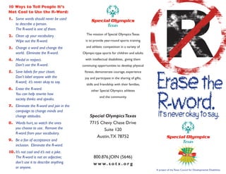 10 Ways to Tell People It’s
Not Cool to Use the R-Word:
1. Some words should never be used
   to describe a person.
   The R-word is one of them.
                                             The mission of Special Olympics Texas
2. Clean up your vocabulary.
   Wipe out the R-word.                     is to provide year-round sports training

3. Change a word and change the             and athletic competition in a variety of
   world. Eliminate the R-word.           Olympic-type sports for children and adults

4. Medal in respect.                        with intellectual disabilities, giving them
   Don’t use the R-word.                  continuing opportunities to develop physical




                                                                                          Erase the
5. Save labels for your closet.            fitness, demonstrate courage, experience
   Don’t label anyone with the             joy and participate in the sharing of gifts,
   R-word; it’s never okay to say.
                                            skills and friendship with their families,




                                                                                          R-word.
6. Erase the R-word.                            other Special Olympics athletes
   You can help rewrite how
                                                      and the community.
   society thinks and speaks.
7. Eliminate the R-word and join in the

                                                                                           It’s never okay to say.
   campaign to change minds and
   change attitudes.                           Special Olympics Texas
8. Words hurt, so watch the ones               7715 Chevy Chase Drive
   you choose to use. Remove the                      Suite 120
   R-word from your vocabulary.
                                                  Austin, TX 78752
9. Be a fan of acceptance and
   inclusion. Eliminate the R-word.
10. It’s not cool and it’s not a joke.
    The R-word is not an adjective;               800.876.JOIN (5646)
    don’t use it to describe anything             w w w. s o t x . o r g
    or anyone.
                                                                                          A project of the Texas Council for Developmental Disabilities
 