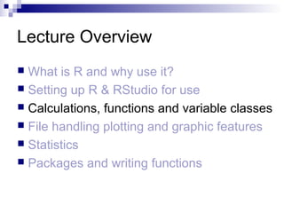 Lecture Overview
 What is R and why use it?
 Setting up R & RStudio for use
 Calculations, functions and variable classes
 File handling plotting and graphic features
 Statistics
 Packages and writing functions
 