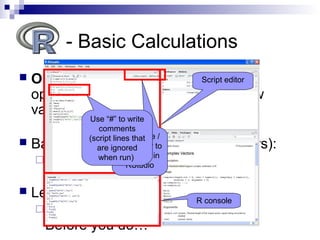  Operators take values (operands),
operate on them, and produce a new
value
 Basic calculations (numeric operators):
 + , - , / , * , ^
 Let’s try an example. Run this:
(17*0.35)^(1/3)
Before you do…
- Basic Calculations
Script editor
R console
Click here /
Ctrl+enter to
run code in
RStudio
Use “#” to write
comments
(script lines that
are ignored
when run)
 