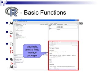  All R operations are performed by functions
 Calling a function:
> function_name(x)
 For example:
> sqrt(9)
[1] 3
 Reading a function’s help file:
> ?sqrt
Also, when in doubt – Google it!
- Basic Functions
View help,
plots & files;
manage
packages
 