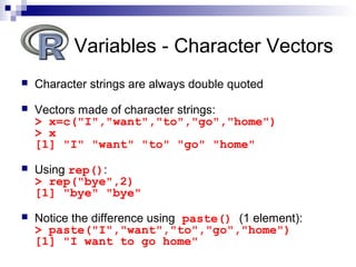  Character strings are always double quoted
 Vectors made of character strings:
> x=c("I","want","to","go","home")
> x
[1] "I" "want" "to" "go" "home"
 Using rep():
> rep("bye",2)
[1] "bye" "bye"
 Notice the difference using paste() (1 element):
> paste("I","want","to","go","home")
[1] "I want to go home"
Variables - Character Vectors
 