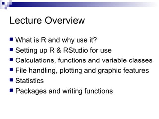 Lecture Overview
 What is R and why use it?
 Setting up R & RStudio for use
 Calculations, functions and variable classes
 File handling, plotting and graphic features
 Statistics
 Packages and writing functions
 