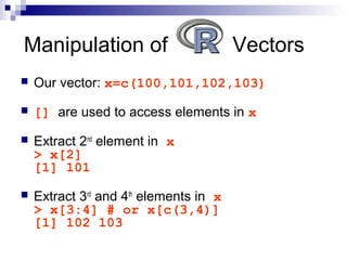  Our vector: x=c(100,101,102,103)
 [] are used to access elements in x
 Extract 2nd
element in x
> x[2]
[1] 101
 Extract 3rd
and 4th
elements in x
> x[3:4] # or x[c(3,4)]
[1] 102 103
Manipulation of Vectors
 