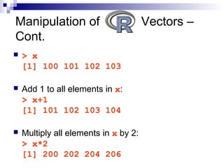 > x
[1] 100 101 102 103
 Add 1 to all elements in x:
> x+1
[1] 101 102 103 104
 Multiply all elements in x by 2:
> x*2
[1] 200 202 204 206
Manipulation of Vectors –
Cont.
 