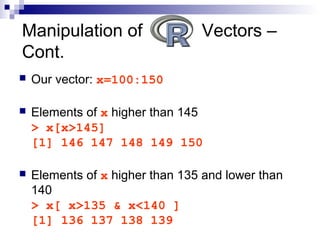  Our vector: x=100:150
 Elements of x higher than 145
> x[x>145]
[1] 146 147 148 149 150
 Elements of x higher than 135 and lower than
140
> x[ x>135 & x<140 ]
[1] 136 137 138 139
Manipulation of Vectors –
Cont.
 