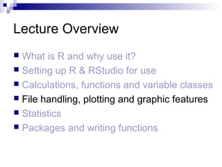 Lecture Overview
 What is R and why use it?
 Setting up R & RStudio for use
 Calculations, functions and variable classes
 File handling, plotting and graphic features
 Statistics
 Packages and writing functions
 