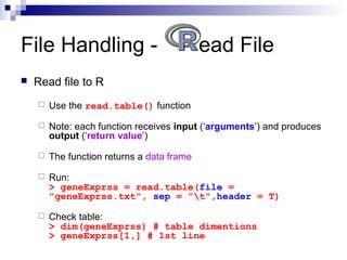  Read file to R
 Use the read.table() function
 Note: each function receives input (‘arguments’) and produces
output (‘return value’)
 The function returns a data frame
 Run:
> geneExprss = read.table(file =
"geneExprss.txt", sep = "t",header = T)
 Check table:
> dim(geneExprss) # table dimentions
> geneExprss[1,] # 1st line
File Handling - ead File
 