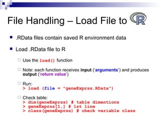  .RData files contain saved R environment data
 Load .RData file to R
 Use the load() function
 Note: each function receives input (‘arguments’) and produces
output (‘return value’)
 Run:
> load (file = "geneExprss.RData")
 Check table:
> dim(geneExprss) # table dimentions
> geneExprss[1,] # 1st line
> class(geneExprss) # check variable class
File Handling – Load File to
 