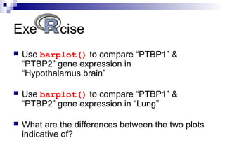 Exe cise
 Use barplot() to compare “PTBP1” &
“PTBP2” gene expression in
“Hypothalamus.brain”
 Use barplot() to compare “PTBP1” &
“PTBP2” gene expression in “Lung”
 What are the differences between the two plots
indicative of?
 