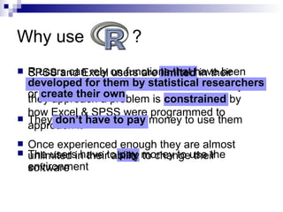 Why use ?
 SPSS and Excel users are limited in their
ability to change their environment. The way
they approach a problem is constrained by
how Excel & SPSS were programmed to
approach it
 The users have to pay money to use the
software
 R users can rely on functions that have been
developed for them by statistical researchers
or create their own
 They don’t have to pay money to use them
 Once experienced enough they are almost
unlimited in their ability to change their
environment
 