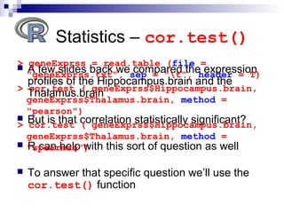 Statistics – cor.test()
 A few slides back we compared the expression
profiles of the Hippocampus.brain and the
Thalamus.brain
 But is that correlation statistically significant?
 R can help with this sort of question as well
 To answer that specific question we’ll use the
cor.test() function
> geneExprss = read.table (file =
"geneExprss.txt", sep = "t", header = T)
> cor.test ( geneExprss$Hippocampus.brain,
geneExprss$Thalamus.brain, method =
"pearson")
> cor.test ( geneExprss$Hippocampus.brain,
geneExprss$Thalamus.brain, method =
"spearman")
 