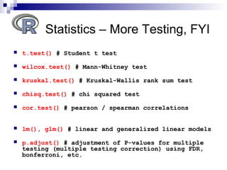  t.test() # Student t test
 wilcox.test() # Mann-Whitney test
 kruskal.test() # Kruskal-Wallis rank sum test
 chisq.test() # chi squared test
 cor.test() # pearson / spearman correlations
 lm(), glm() # linear and generalized linear models
 p.adjust() # adjustment of P-values for multiple
testing (multiple testing correction) using FDR,
bonferroni, etc.
Statistics – More Testing, FYI
 